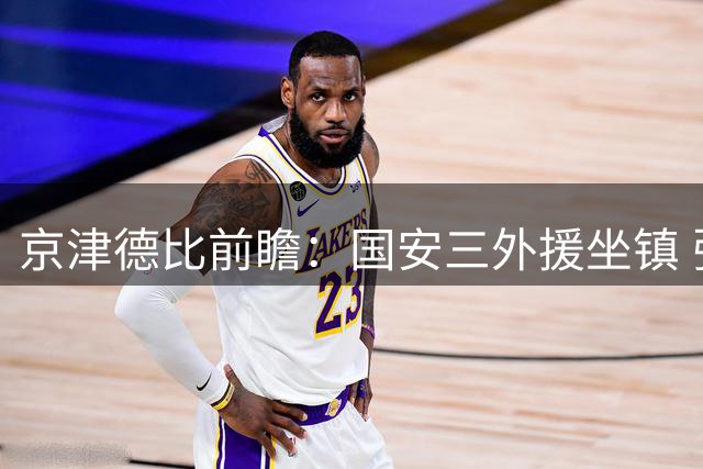 京津德比前瞻：国安三外援坐镇 张玉宁领衔锋线