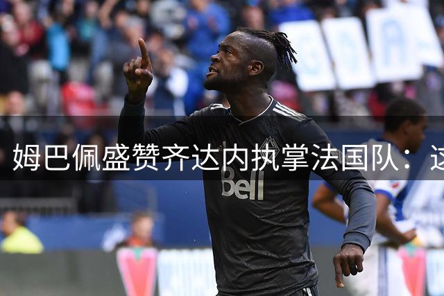 姆巴佩盛赞齐达内执掌法国队：这是足球界的完美选择