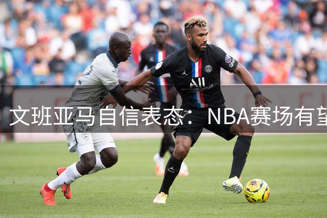 文班亚马自信表态：NBA赛场有望突破百分大关