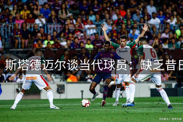 斯塔德迈尔谈当代球员：缺乏昔日硬碰硬的比赛态度