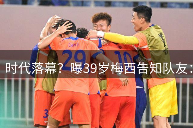 时代落幕？曝39岁梅西告知队友：世界杯决赛是他在阿根廷队最后1战