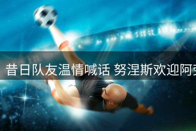 昔日队友温情喊话 努涅斯欢迎阿劳霍加盟安菲尔德