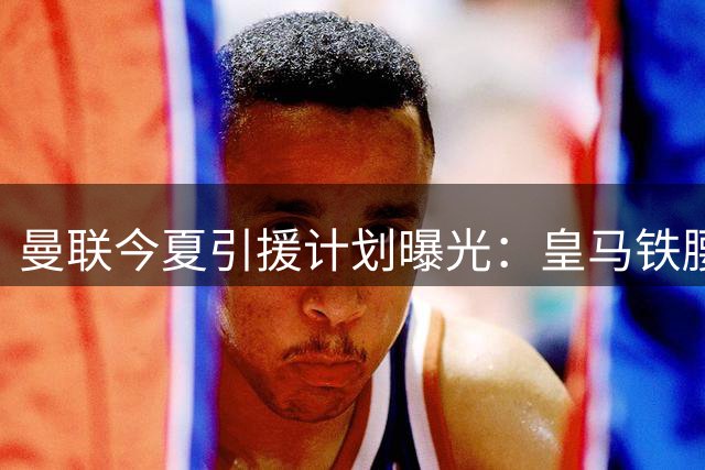 曼联今夏引援计划曝光：皇马铁腰成头号目标但交易难度极大