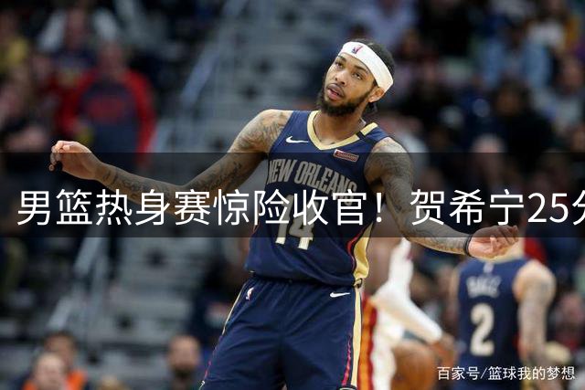 男篮热身赛惊险收官！贺希宁25分扛大旗 末节松懈敲响警钟