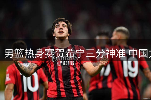 男篮热身赛贺希宁三分神准 中国力克乌拉圭迎开门红