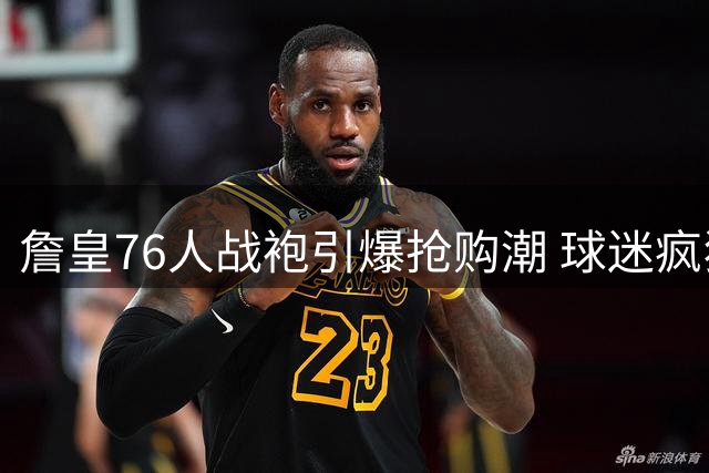 詹皇76人战袍引爆抢购潮 球迷疯狂囤货致库存告急