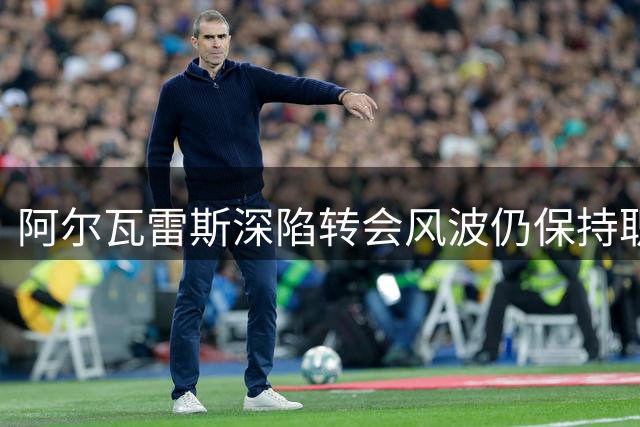 阿尔瓦雷斯深陷转会风波仍保持职业态度