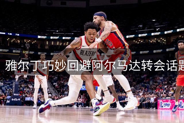 雅尔丁巧妙回避阿尔马达转会话题 力挺本队新星洛兰