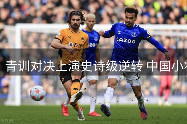 青训对决上演史诗级逆转 中国小将神级表演力克英超豪门