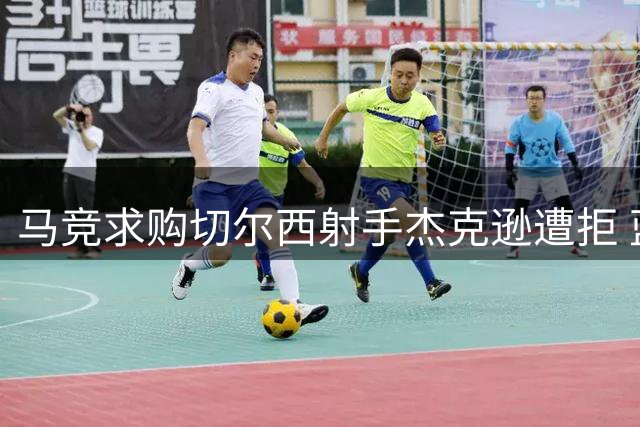 马竞求购切尔西射手杰克逊遭拒 蓝军坚持只卖不租