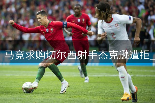 马竞求购切尔西射手杰克逊遭拒 蓝军坚持只卖不租