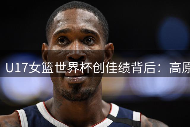 U17女篮世界杯创佳绩背后：高原特训锻造新一代"钢铁玫瑰